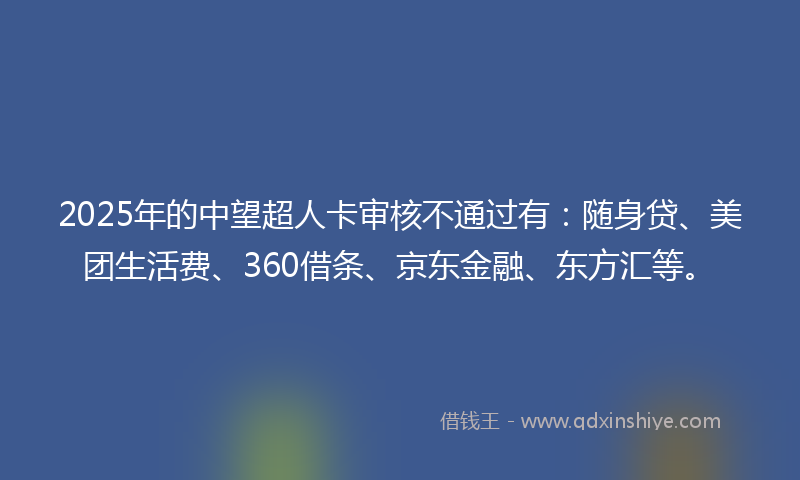 2025年的中望超人卡审核不通过有：随身贷、美团生活费、360借条、京东金融、东方汇等。