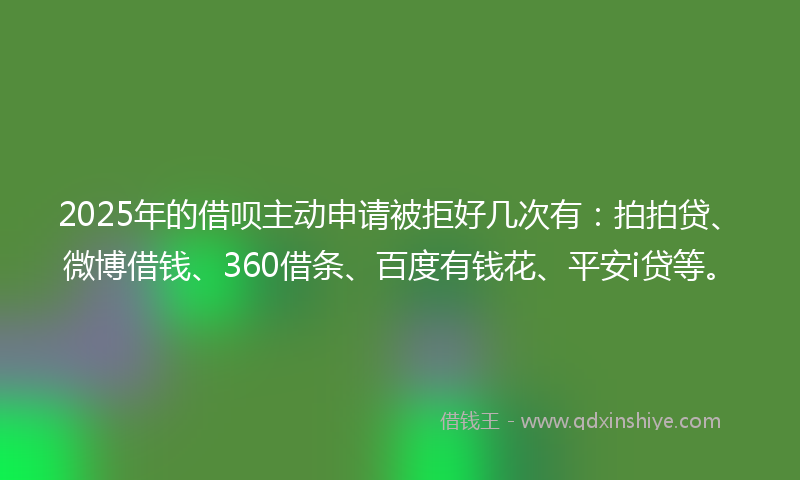 2025年的借呗主动申请被拒好几次有：拍拍贷、微博借钱、360借条、百度有钱花、平安i贷等。