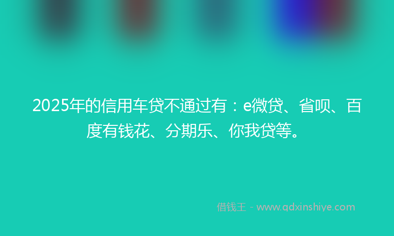2025年的信用车贷不通过有：e微贷、省呗、百度有钱花、分期乐、你我贷等。