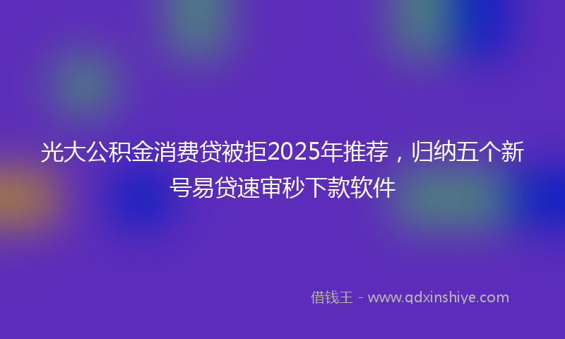 光大公积金消费贷被拒2025年推荐，归纳五个新号易贷速审秒下款软件