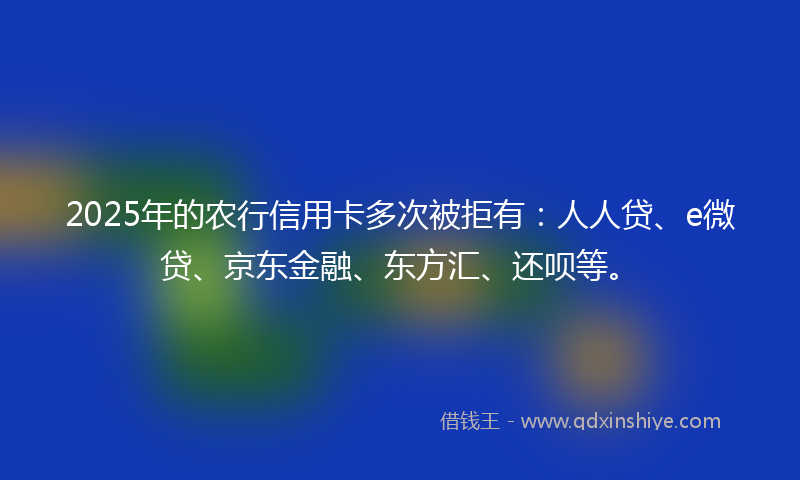 2025年的农行信用卡多次被拒有：人人贷、e微贷、京东金融、东方汇、还呗等。