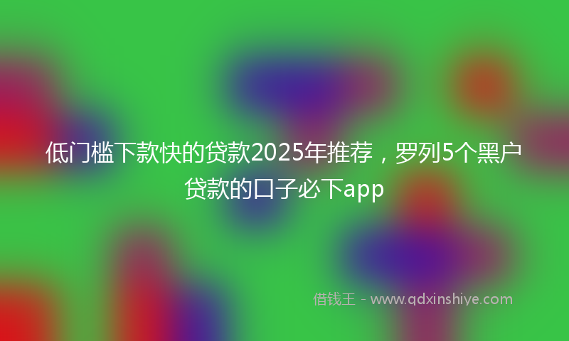 低门槛下款快的贷款2025年推荐，罗列5个黑户贷款的口子必下app