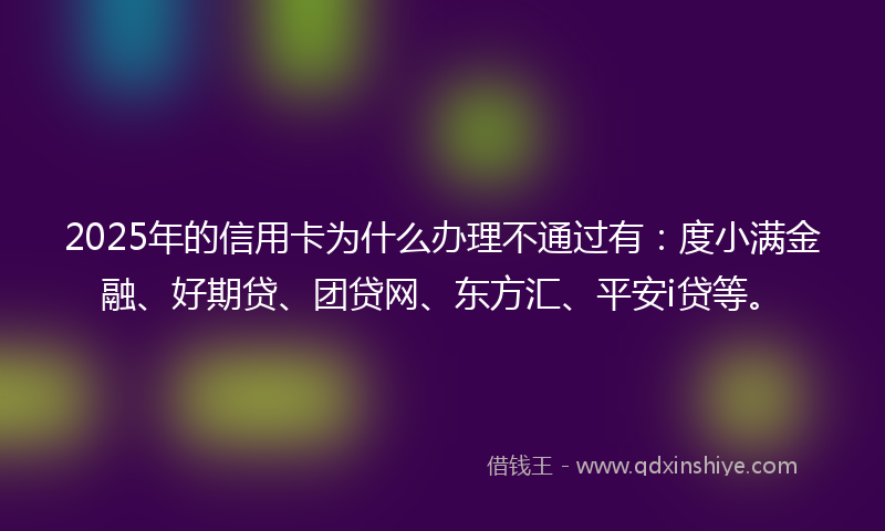2025年的信用卡为什么办理不通过有：度小满金融、好期贷、团贷网、东方汇、平安i贷等。