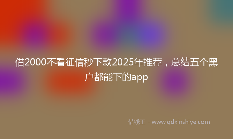 借2000不看征信秒下款2025年推荐，总结五个黑户都能下的app