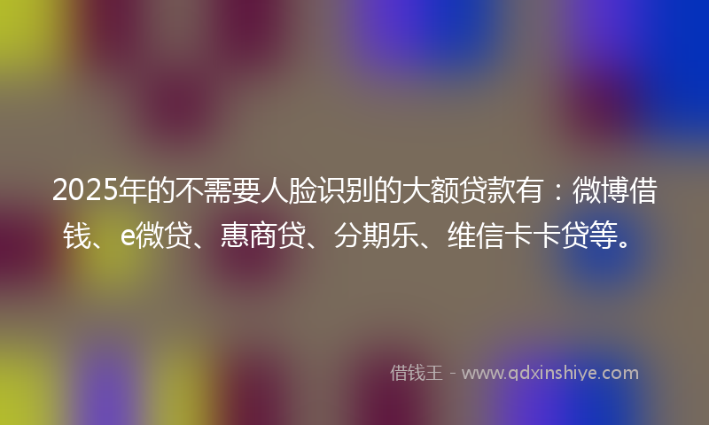 2025年的不需要人脸识别的大额贷款有：微博借钱、e微贷、惠商贷、分期乐、维信卡卡贷等。