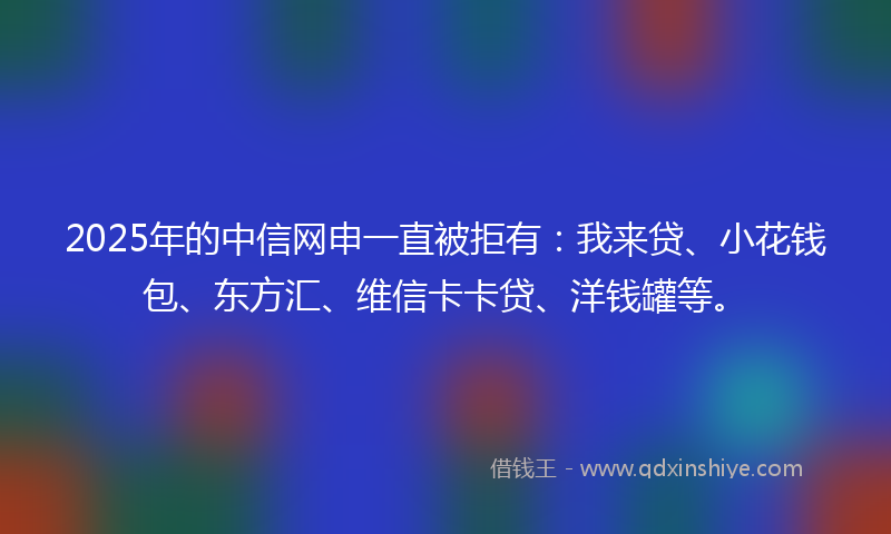 2025年的中信网申一直被拒有：我来贷、小花钱包、东方汇、维信卡卡贷、洋钱罐等。