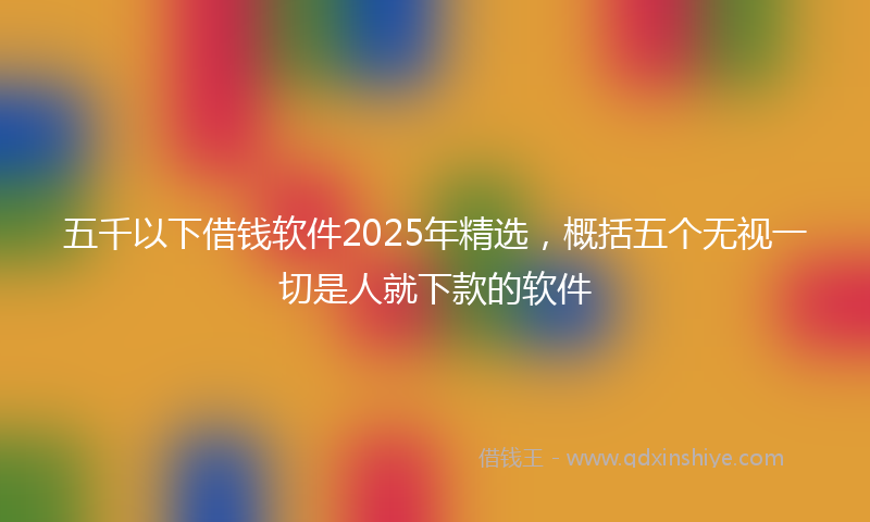 五千以下借钱软件2025年精选，概括五个无视一切是人就下款的软件