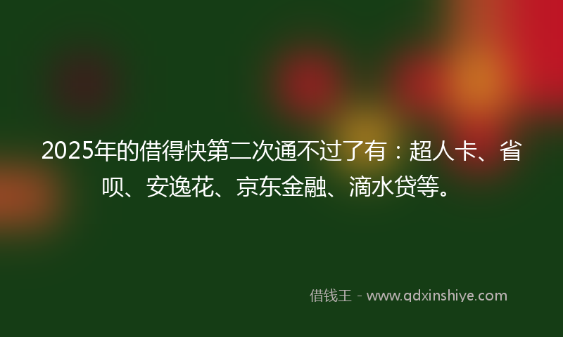 2025年的借得快第二次通不过了有：超人卡、省呗、安逸花、京东金融、滴水贷等。