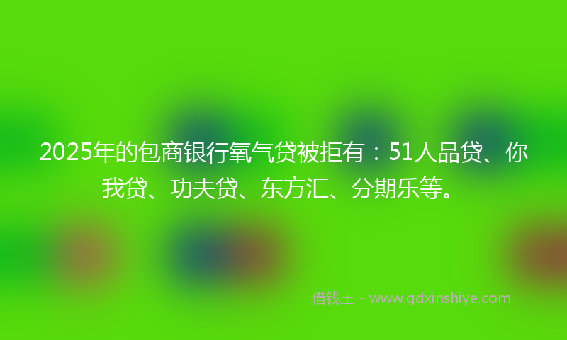 2025年的包商银行氧气贷被拒有：51人品贷、你我贷、功夫贷、东方汇、分期乐等。