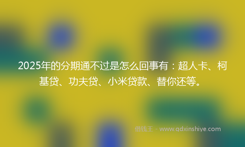 2025年的分期通不过是怎么回事有：超人卡、柯基贷、功夫贷、小米贷款、替你还等。