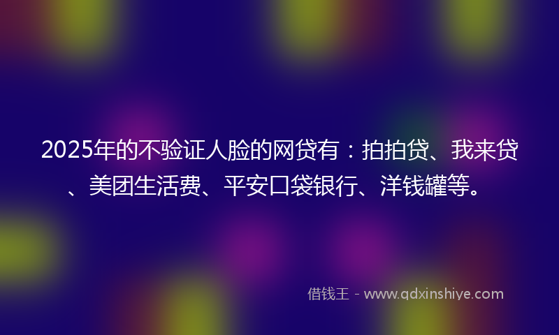 2025年的不验证人脸的网贷有：拍拍贷、我来贷、美团生活费、平安口袋银行、洋钱罐等。