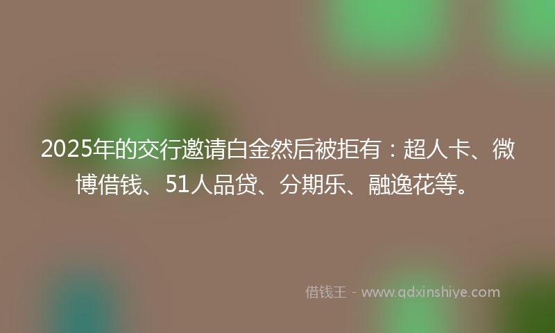 2025年的交行邀请白金然后被拒有：超人卡、微博借钱、51人品贷、分期乐、融逸花等。