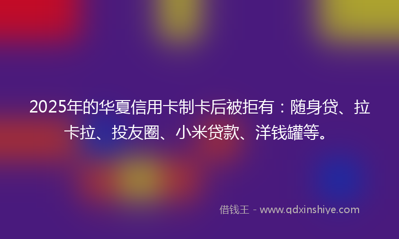 2025年的华夏信用卡制卡后被拒有：随身贷、拉卡拉、投友圈、小米贷款、洋钱罐等。