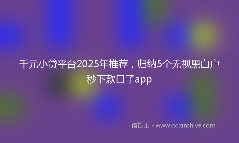 千元小贷平台2025年推荐，归纳5个无视黑白户秒下款口子app