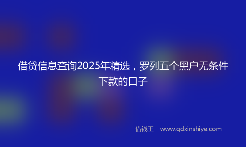 借贷信息查询2025年精选，罗列五个黑户无条件下款的口子