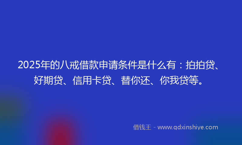 2025年的八戒借款申请条件是什么有：拍拍贷、好期贷、信用卡贷、替你还、你我贷等。
