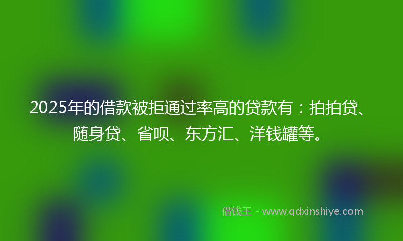 2025年的借款被拒通过率高的贷款有：拍拍贷、随身贷、省呗、东方汇、洋钱罐等。