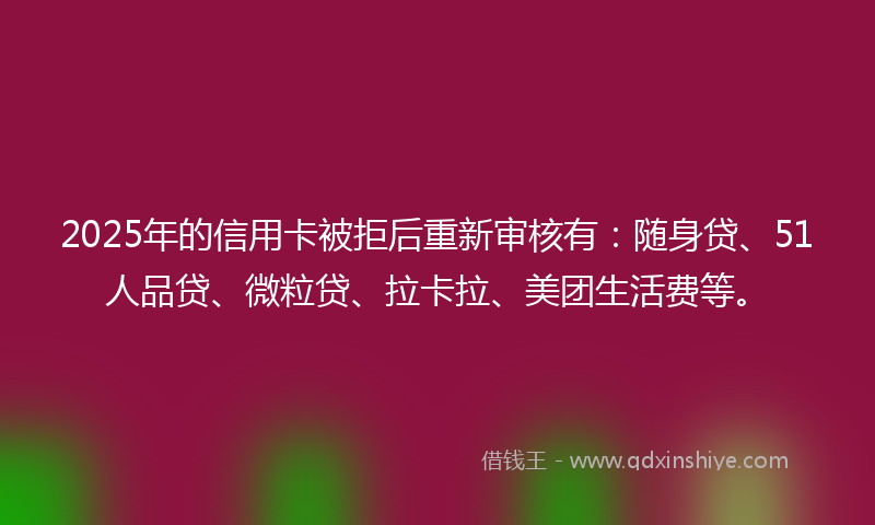 2025年的信用卡被拒后重新审核有：随身贷、51人品贷、微粒贷、拉卡拉、美团生活费等。