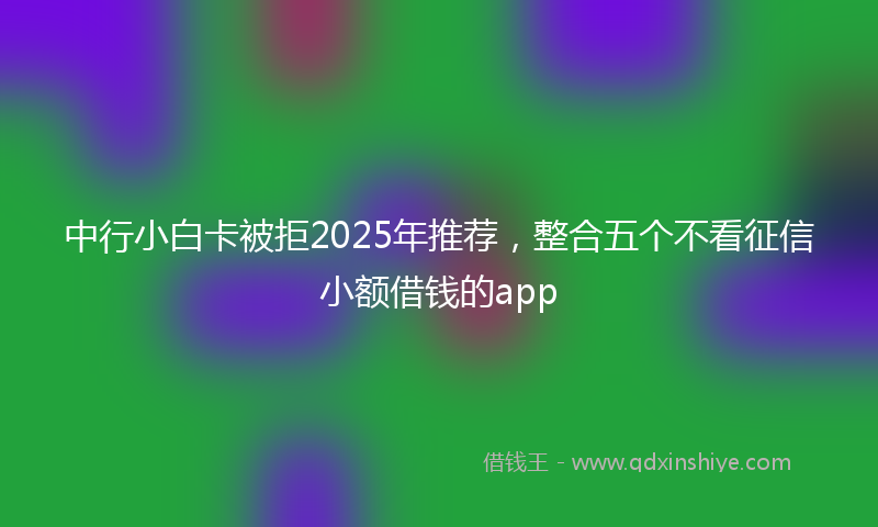 中行小白卡被拒2025年推荐，整合五个不看征信小额借钱的app