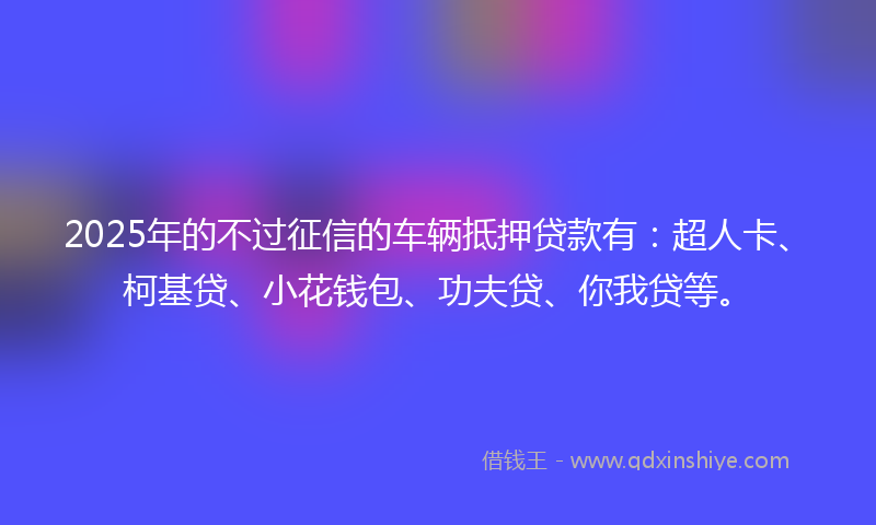 2025年的不过征信的车辆抵押贷款有：超人卡、柯基贷、小花钱包、功夫贷、你我贷等。
