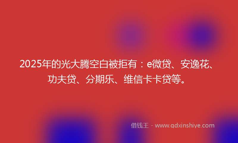2025年的光大腾空白被拒有：e微贷、安逸花、功夫贷、分期乐、维信卡卡贷等。