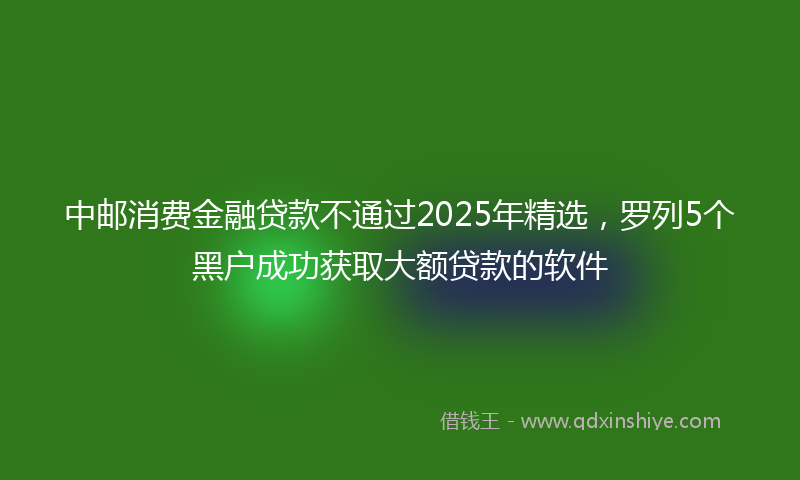 中邮消费金融贷款不通过2025年精选，罗列5个黑户成功获取大额贷款的软件