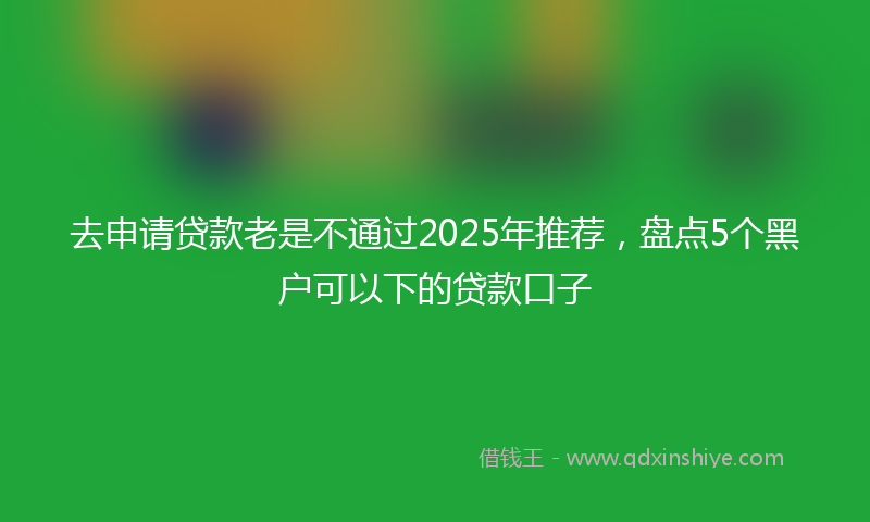 去申请贷款老是不通过2025年推荐，盘点5个黑户可以下的贷款口子