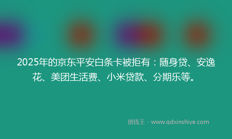 2025年的京东平安白条卡被拒有：随身贷、安逸花、美团生活费、小米贷款、分期乐等。