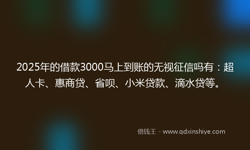 2025年的借款3000马上到账的无视征信吗有：超人卡、惠商贷、省呗、小米贷款、滴水贷等。