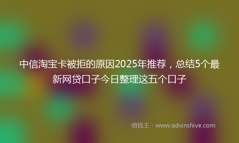 中信淘宝卡被拒的原因2025年推荐，总结5个最新网贷口子今日整理这五个口子