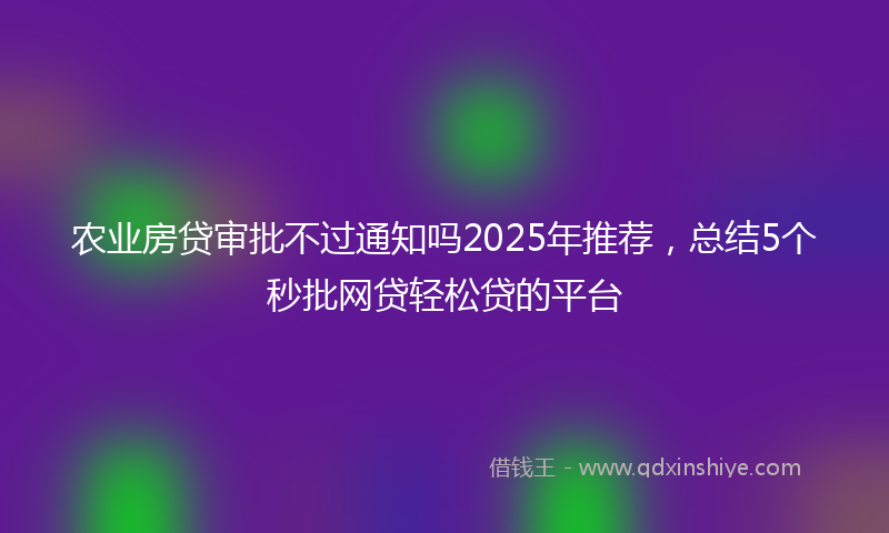 农业房贷审批不过通知吗2025年推荐，总结5个秒批网贷轻松贷的平台