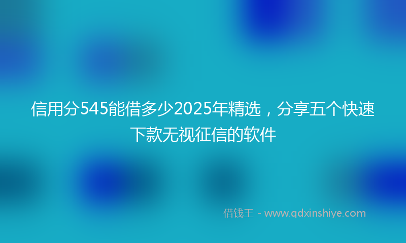 信用分545能借多少2025年精选，分享五个快速下款无视征信的软件