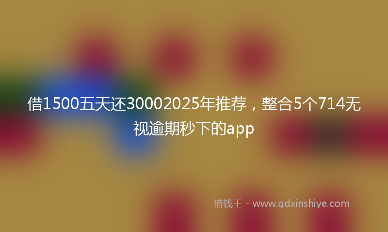 借1500五天还30002025年推荐，整合5个714无视逾期秒下的app