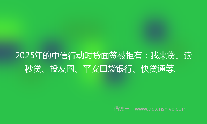 2025年的中信行动时贷面签被拒有：我来贷、读秒贷、投友圈、平安口袋银行、快贷通等。