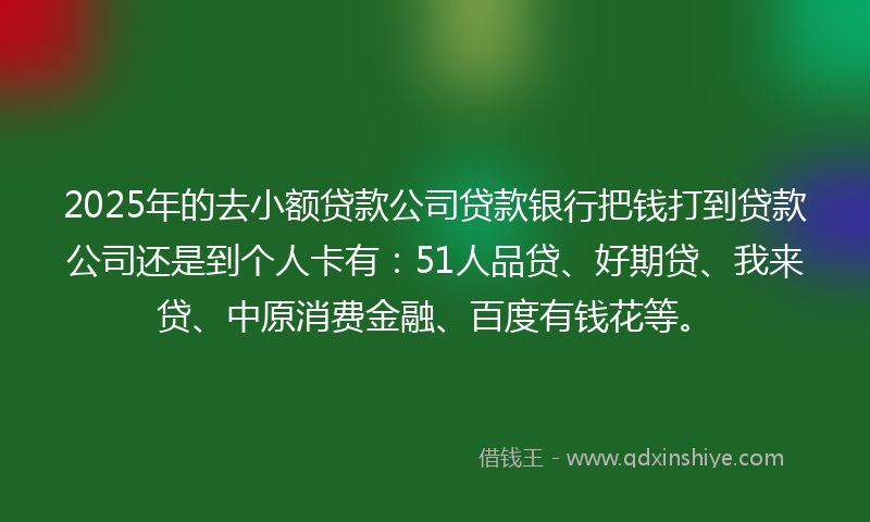 2025年的去小额贷款公司贷款银行把钱打到贷款公司还是到个人卡有：51人品贷、好期贷、我来贷、中原消费金融、百度有钱花等。