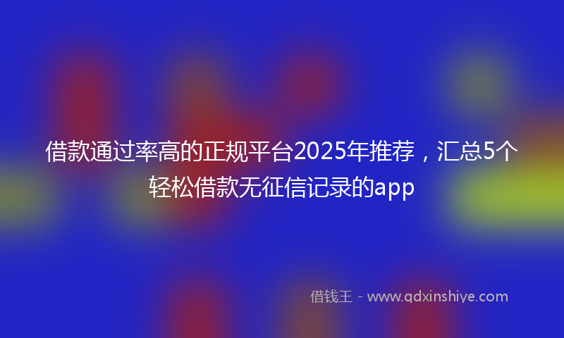 借款通过率高的正规平台2025年推荐，汇总5个轻松借款无征信记录的app