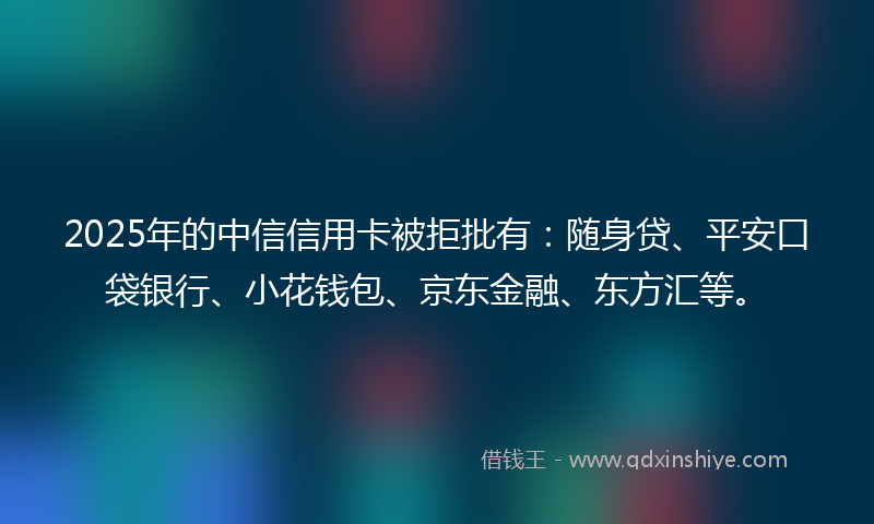 2025年的中信信用卡被拒批有：随身贷、平安口袋银行、小花钱包、京东金融、东方汇等。
