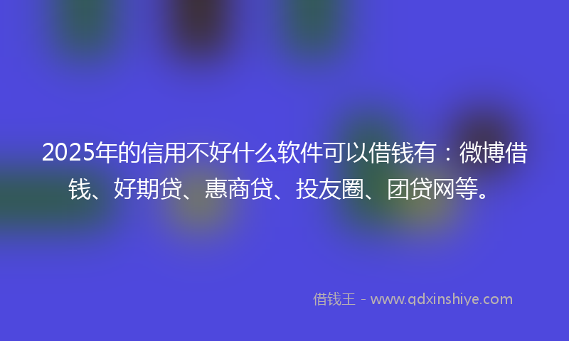 2025年的信用不好什么软件可以借钱有：微博借钱、好期贷、惠商贷、投友圈、团贷网等。
