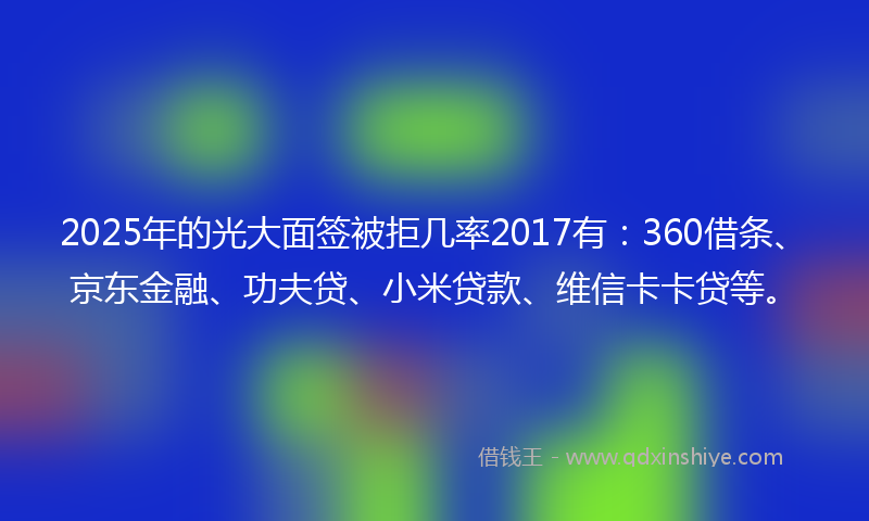 2025年的光大面签被拒几率2017有：360借条、京东金融、功夫贷、小米贷款、维信卡卡贷等。