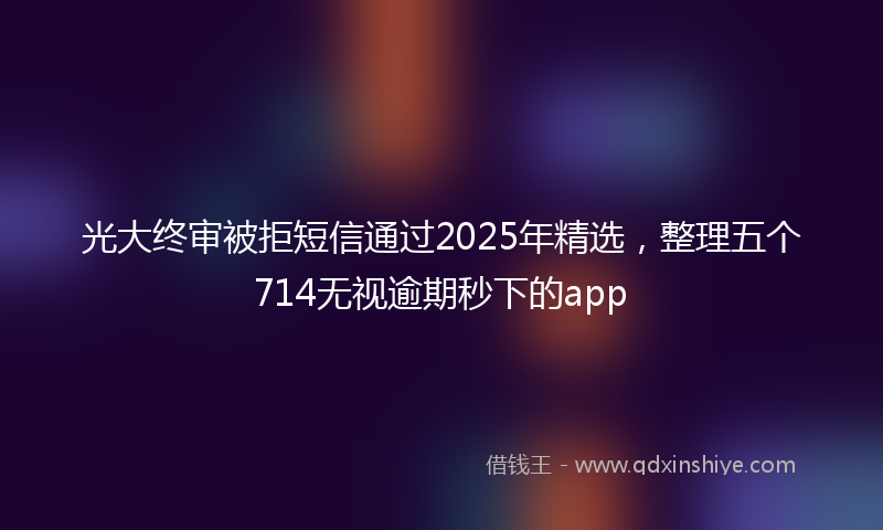 光大终审被拒短信通过2025年精选，整理五个714无视逾期秒下的app