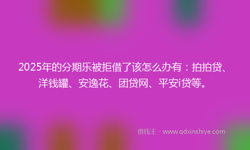2025年的分期乐被拒借了该怎么办有：拍拍贷、洋钱罐、安逸花、团贷网、平安i贷等。