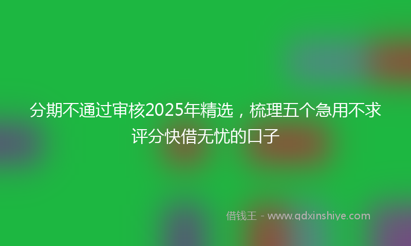 分期不通过审核2025年精选，梳理五个急用不求评分快借无忧的口子