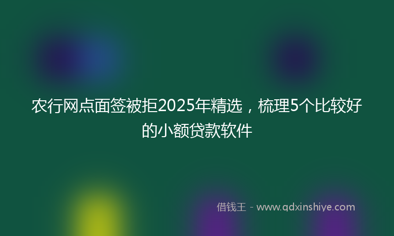 农行网点面签被拒2025年精选，梳理5个比较好的小额贷款软件