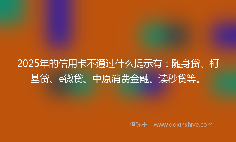 2025年的信用卡不通过什么提示有：随身贷、柯基贷、e微贷、中原消费金融、读秒贷等。