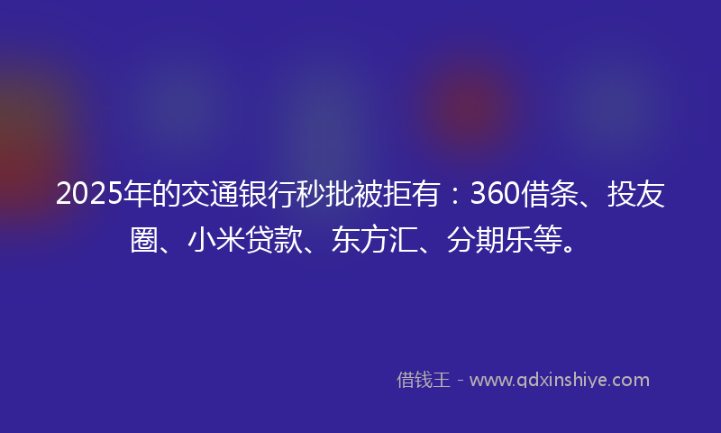 2025年的交通银行秒批被拒有：360借条、投友圈、小米贷款、东方汇、分期乐等。