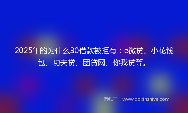 2025年的为什么30借款被拒有：e微贷、小花钱包、功夫贷、团贷网、你我贷等。
