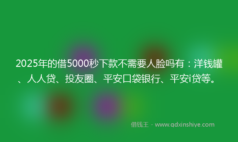 2025年的借5000秒下款不需要人脸吗有：洋钱罐、人人贷、投友圈、平安口袋银行、平安i贷等。