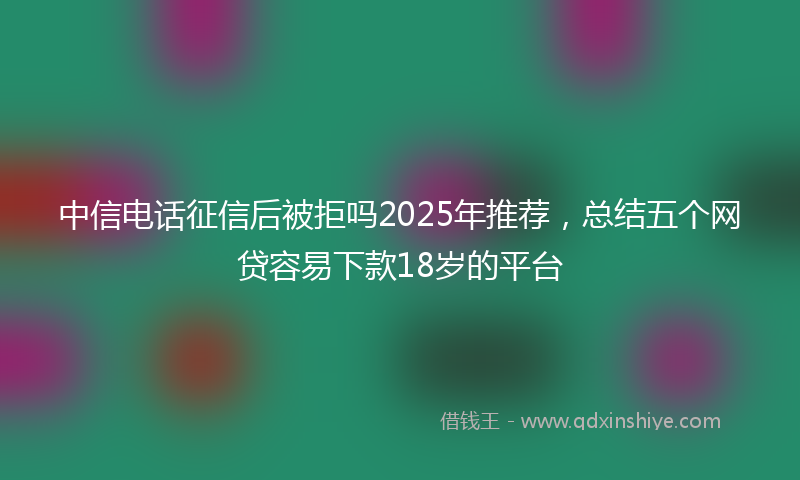 中信电话征信后被拒吗2025年推荐，总结五个网贷容易下款18岁的平台