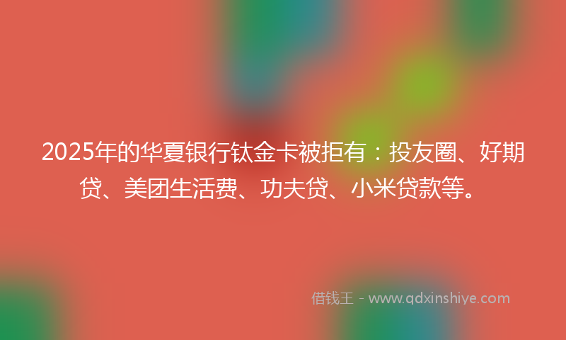 2025年的华夏银行钛金卡被拒有：投友圈、好期贷、美团生活费、功夫贷、小米贷款等。