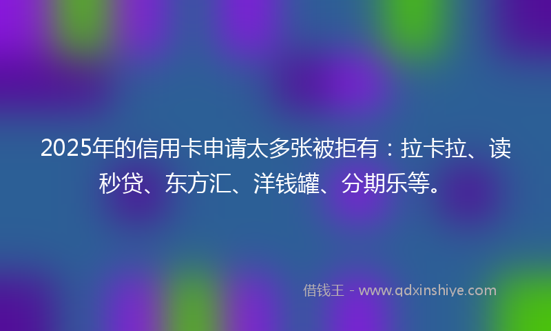 2025年的信用卡申请太多张被拒有：拉卡拉、读秒贷、东方汇、洋钱罐、分期乐等。